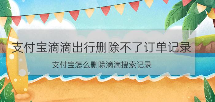 支付宝滴滴出行删除不了订单记录 支付宝怎么删除滴滴搜索记录？